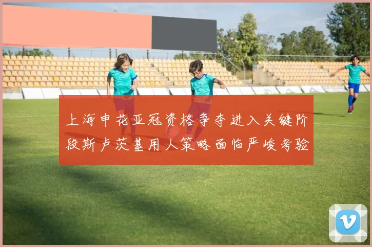 上海申花亚冠资格争夺进入关键阶段斯卢茨基用人策略面临严峻考验