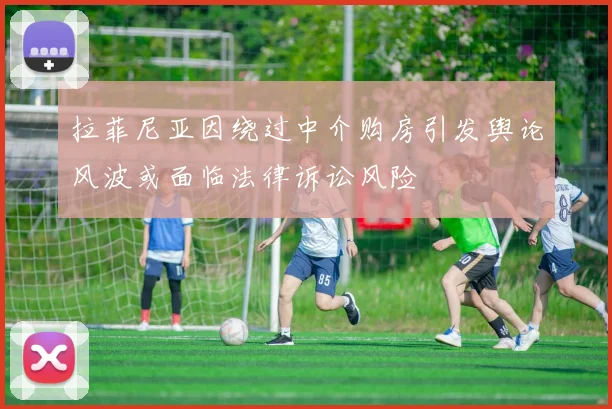 拉菲尼亚因绕过中介购房引发舆论风波或面临法律诉讼风险