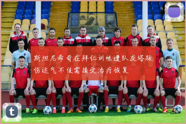 斯坦尼希奇在拜仁训练遭队友塔踩伤运气不佳需接受治疗恢复
