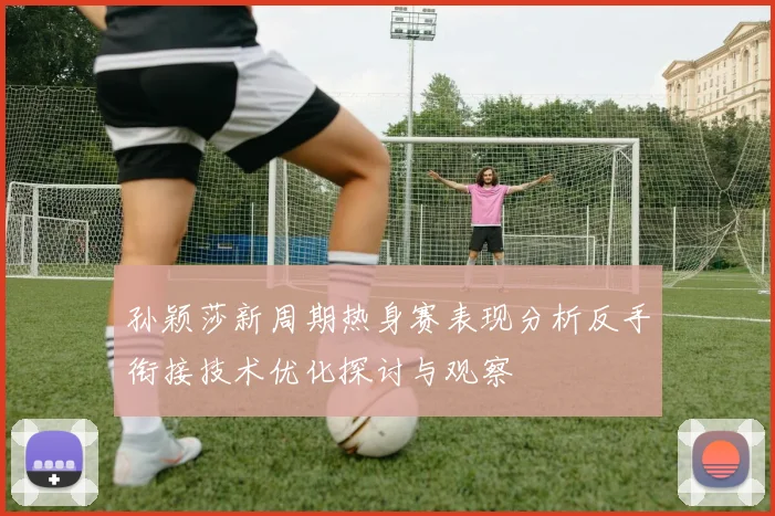 孙颖莎新周期热身赛表现分析反手衔接技术优化探讨与观察