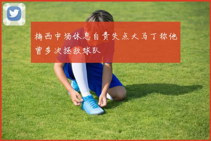梅西中场休息自责失点大马丁称他曾多次拯救球队