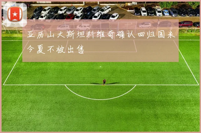 亚历山大斯坦科维奇确认回归国米今夏不被出售
