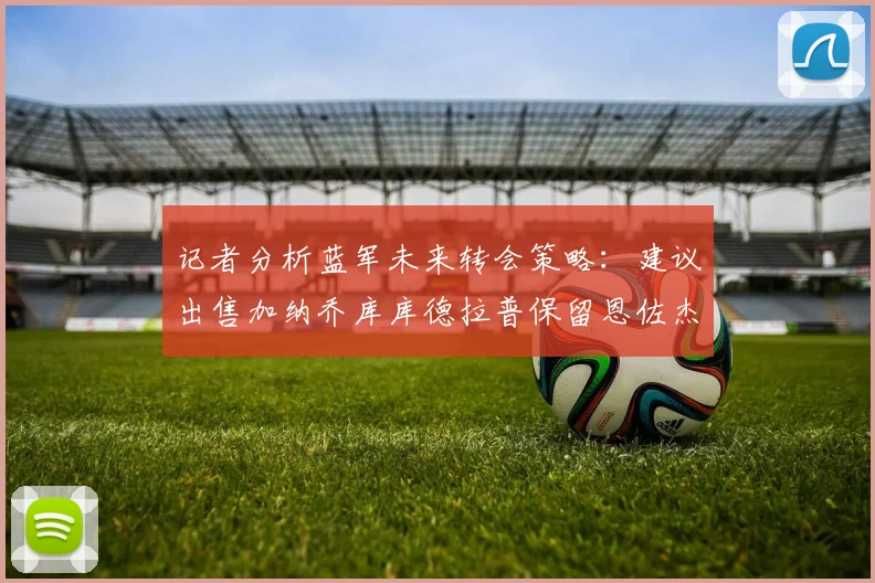 记者分析蓝军未来转会策略：建议出售加纳乔库库德拉普保留恩佐杰克逊