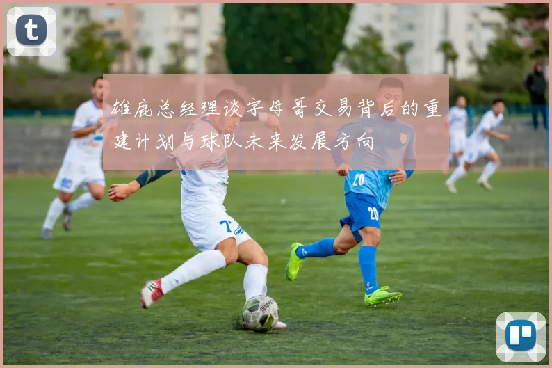 雄鹿总经理谈字母哥交易背后的重建计划与球队未来发展方向