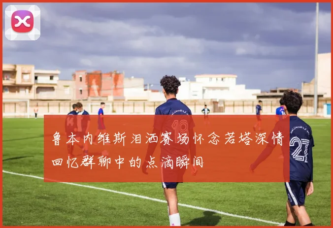 鲁本内维斯泪洒赛场怀念若塔深情回忆群聊中的点滴瞬间