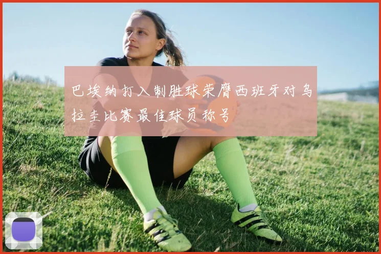 巴埃纳打入制胜球荣膺西班牙对乌拉圭比赛最佳球员称号