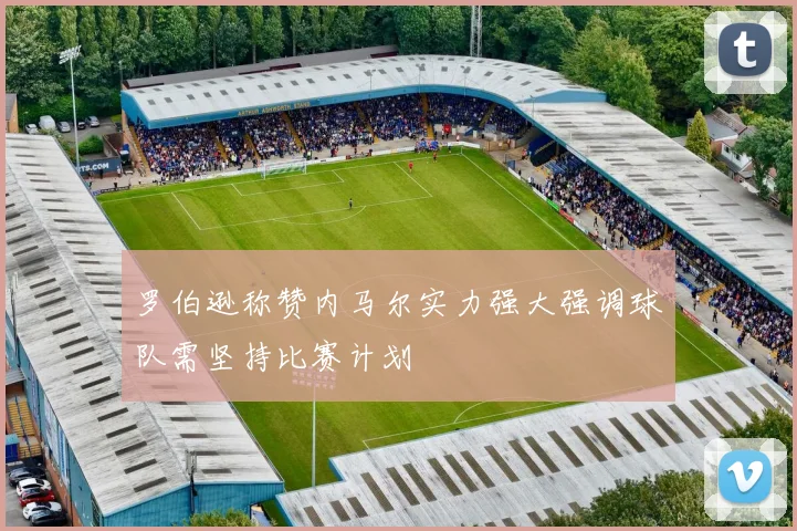 罗伯逊称赞内马尔实力强大强调球队需坚持比赛计划