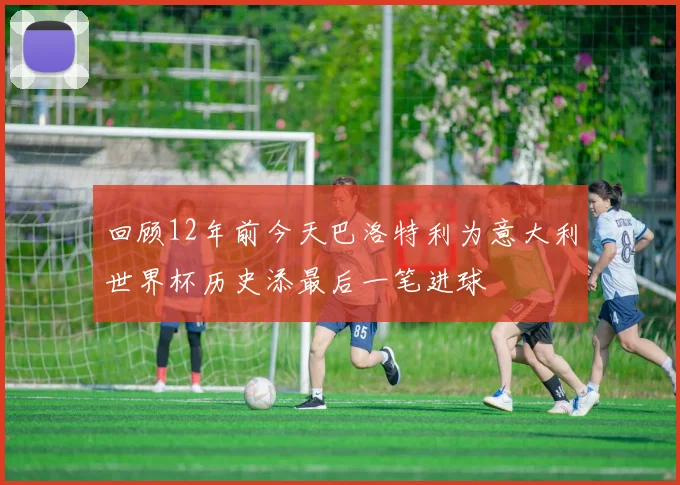 回顾12年前今天巴洛特利为意大利世界杯历史添最后一笔进球
