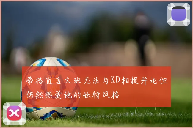 蒂格直言文班无法与KD相提并论但仍然热爱他的独特风格