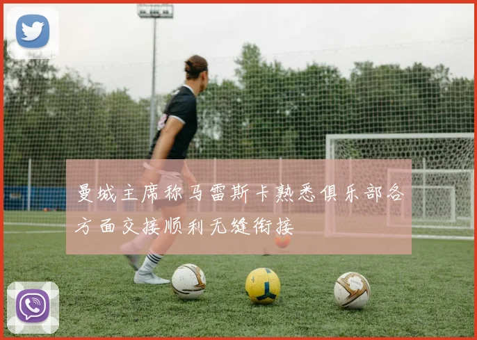 曼城主席称马雷斯卡熟悉俱乐部各方面交接顺利无缝衔接
