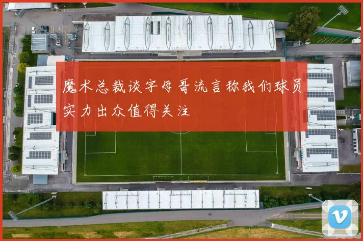 魔术总裁谈字母哥流言称我们球员实力出众值得关注