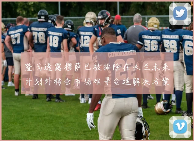 隆戈透露穆萨已被排除在米兰未来计划外转会市场难寻合适解决方案
