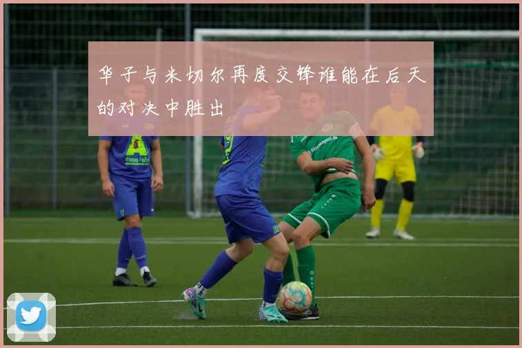 华子与米切尔再度交锋谁能在后天的对决中胜出