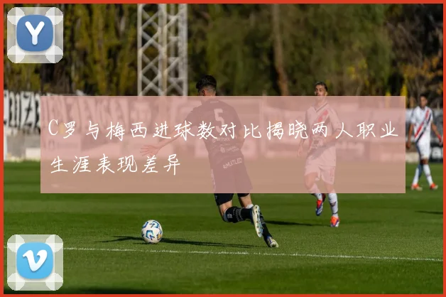 C罗与梅西进球数对比揭晓两人职业生涯表现差异