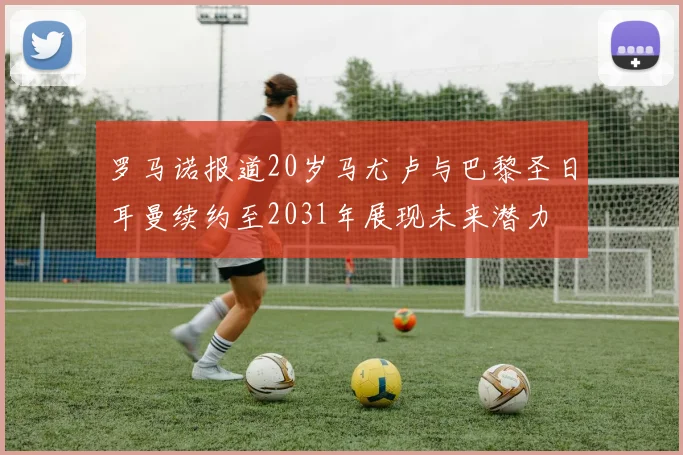 罗马诺报道20岁马尤卢与巴黎圣日耳曼续约至2031年展现未来潜力