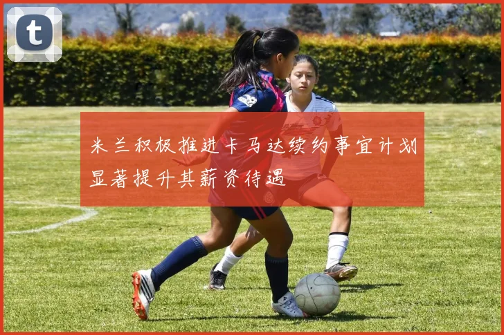 米兰积极推进卡马达续约事宜计划显著提升其薪资待遇