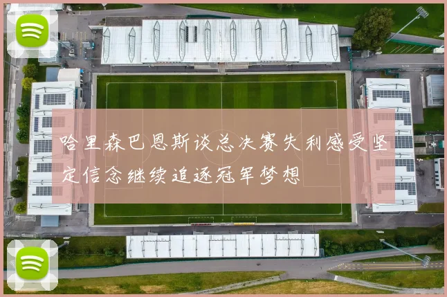 哈里森巴恩斯谈总决赛失利感受坚定信念继续追逐冠军梦想