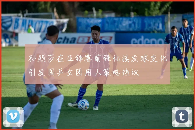 孙颖莎在亚锦赛前强化接发球变化引发国乒女团用人策略热议