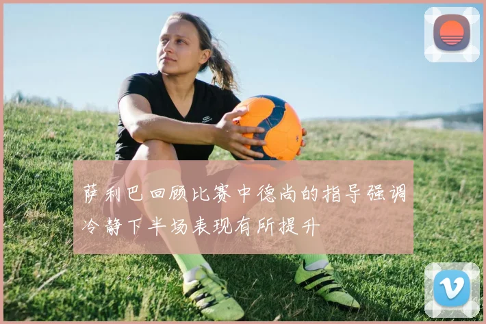萨利巴回顾比赛中德尚的指导强调冷静下半场表现有所提升