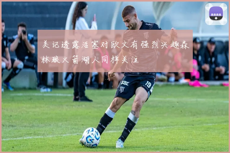 美记透露活塞对欧文有强烈兴趣森林狼火箭湖人同样关注