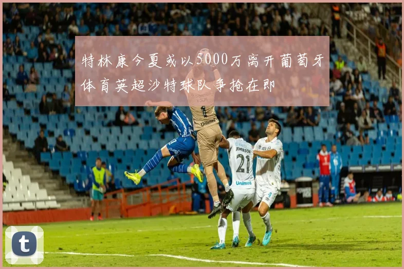 特林康今夏或以5000万离开葡萄牙体育英超沙特球队争抢在即